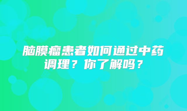脑膜瘤患者如何通过中药调理？你了解吗？