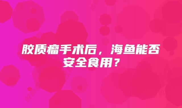 胶质瘤手术后，海鱼能否安全食用？