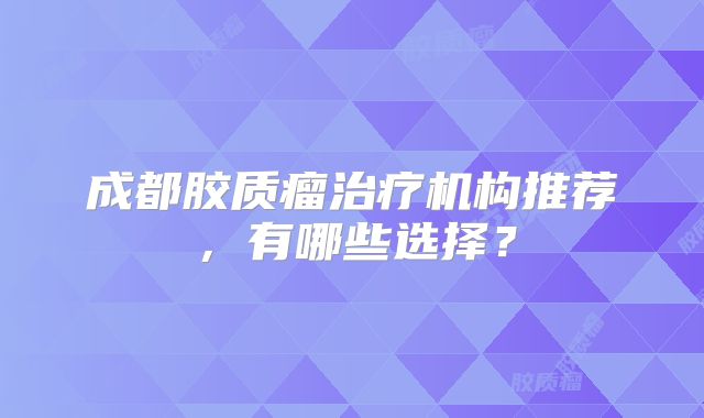 成都胶质瘤治疗机构推荐，有哪些选择？