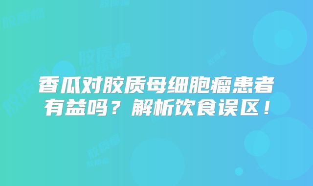 香瓜对胶质母细胞瘤患者有益吗？解析饮食误区！