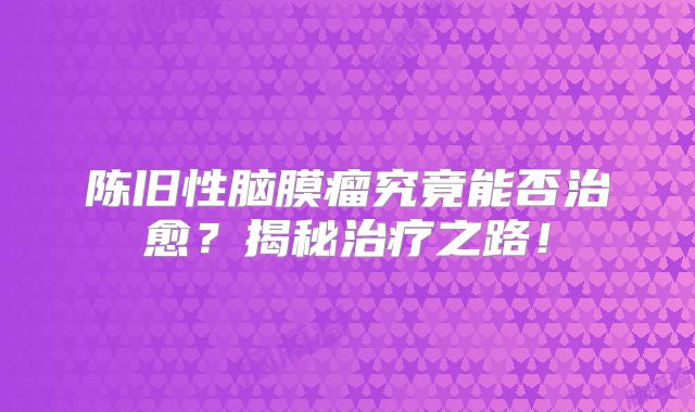 陈旧性脑膜瘤究竟能否治愈？揭秘治疗之路！