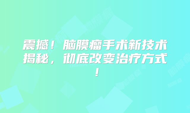 震撼！脑膜瘤手术新技术揭秘，彻底改变治疗方式！