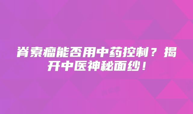 脊索瘤能否用中药控制？揭开中医神秘面纱！