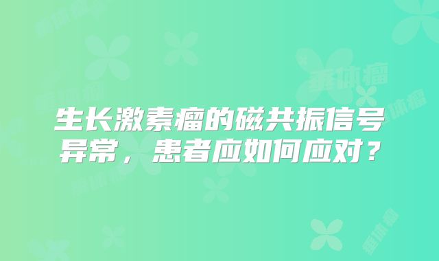 生长激素瘤的磁共振信号异常，患者应如何应对？