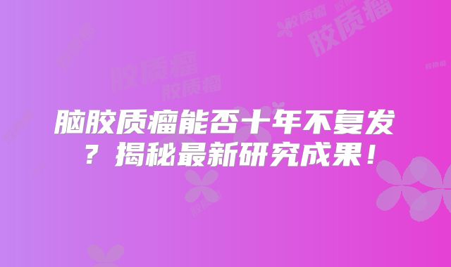 脑胶质瘤能否十年不复发？揭秘最新研究成果！