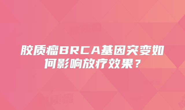 胶质瘤BRCA基因突变如何影响放疗效果？