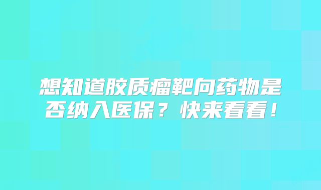 想知道胶质瘤靶向药物是否纳入医保？快来看看！