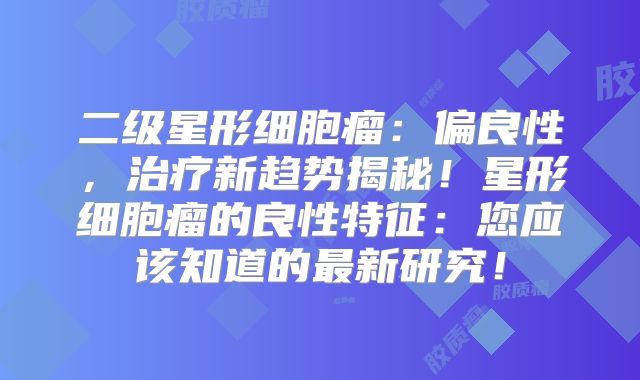 二级星形细胞瘤：偏良性，治疗新趋势揭秘！星形细胞瘤的良性特征：您应该知道的最新研究！