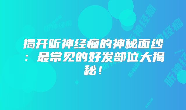 揭开听神经瘤的神秘面纱：最常见的好发部位大揭秘！