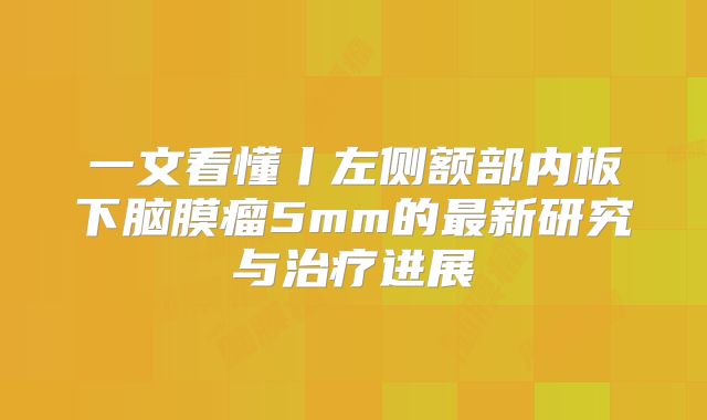 一文看懂丨左侧额部内板下脑膜瘤5mm的最新研究与治疗进展