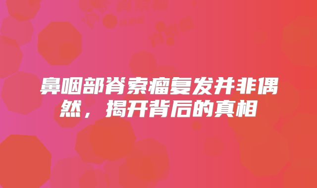 鼻咽部脊索瘤复发并非偶然，揭开背后的真相