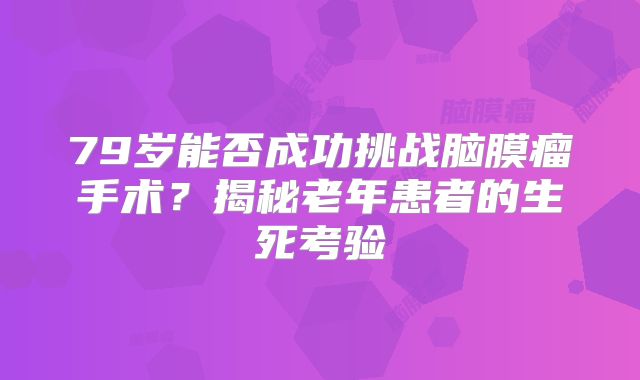 79岁能否成功挑战脑膜瘤手术？揭秘老年患者的生死考验