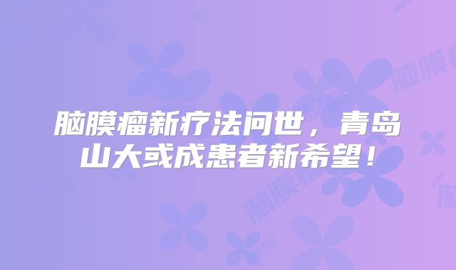 脑膜瘤新疗法问世，青岛山大或成患者新希望！