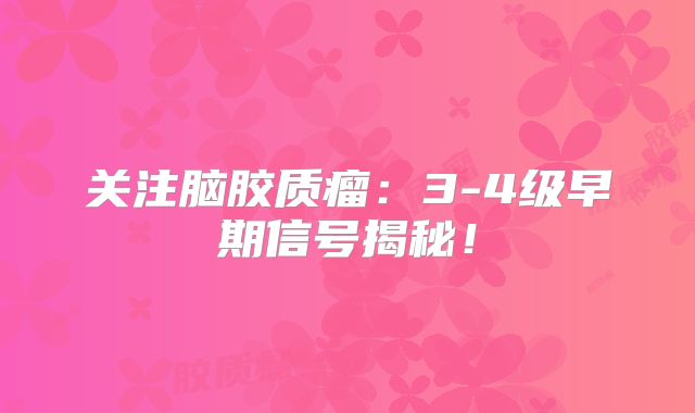 关注脑胶质瘤：3-4级早期信号揭秘！