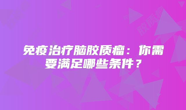 免疫治疗脑胶质瘤：你需要满足哪些条件？