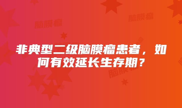 非典型二级脑膜瘤患者，如何有效延长生存期？