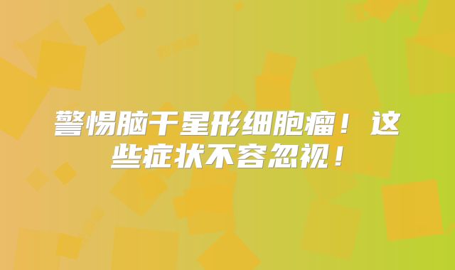 警惕脑干星形细胞瘤！这些症状不容忽视！