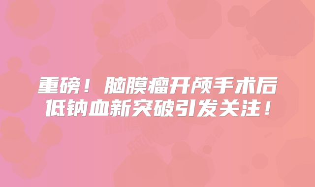 重磅！脑膜瘤开颅手术后低钠血新突破引发关注！