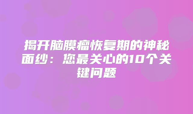揭开脑膜瘤恢复期的神秘面纱：您最关心的10个关键问题