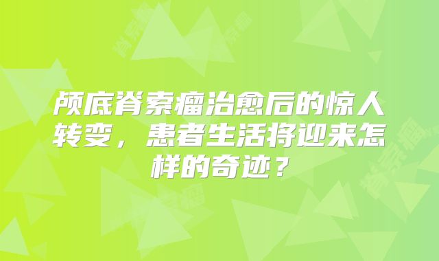颅底脊索瘤治愈后的惊人转变，患者生活将迎来怎样的奇迹？
