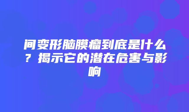 间变形脑膜瘤到底是什么？揭示它的潜在危害与影响