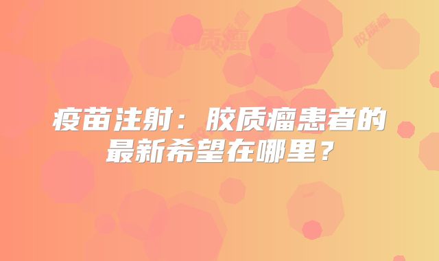 疫苗注射：胶质瘤患者的最新希望在哪里？