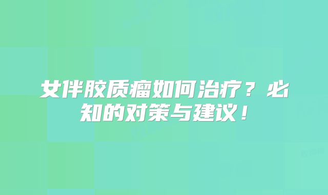女伴胶质瘤如何治疗？必知的对策与建议！