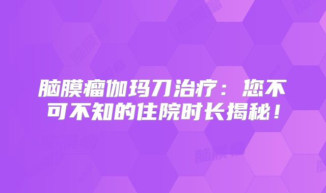 脑膜瘤伽玛刀治疗：您不可不知的住院时长揭秘！