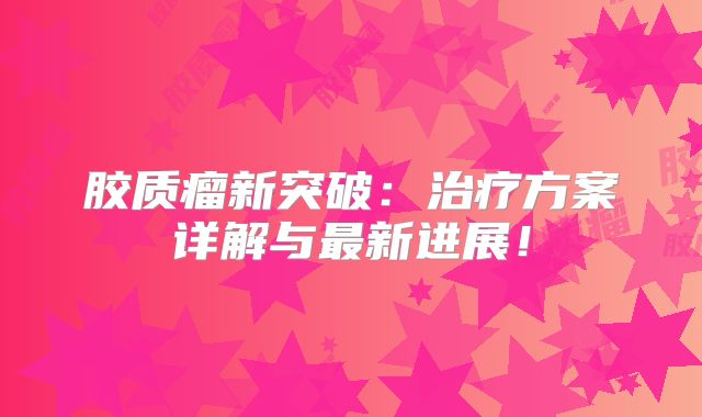 胶质瘤新突破：治疗方案详解与最新进展！
