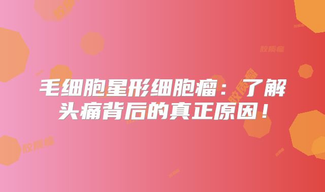 毛细胞星形细胞瘤：了解头痛背后的真正原因！