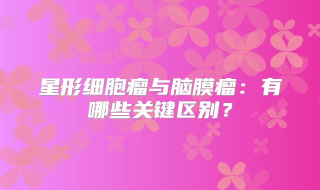 星形细胞瘤与脑膜瘤：有哪些关键区别？