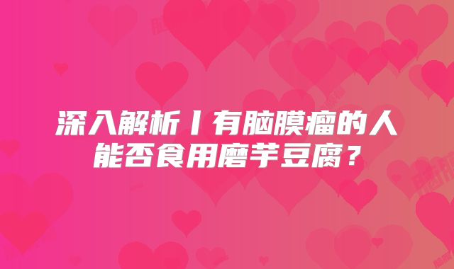 深入解析丨有脑膜瘤的人能否食用磨芋豆腐？