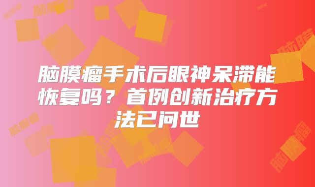 脑膜瘤手术后眼神呆滞能恢复吗？首例创新治疗方法已问世