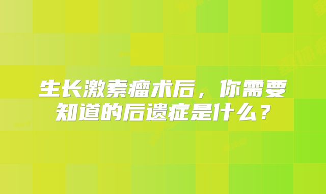 生长激素瘤术后，你需要知道的后遗症是什么？