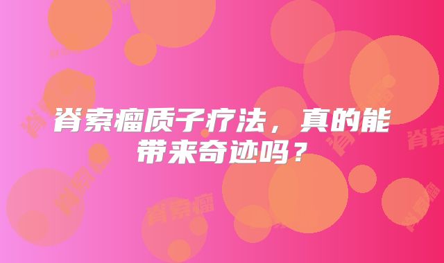 脊索瘤质子疗法，真的能带来奇迹吗？