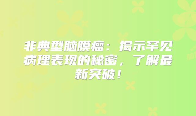 非典型脑膜瘤：揭示罕见病理表现的秘密，了解最新突破！
