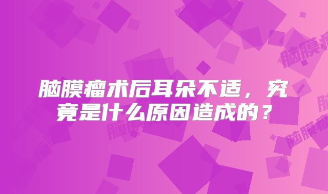 脑膜瘤术后耳朵不适，究竟是什么原因造成的？
