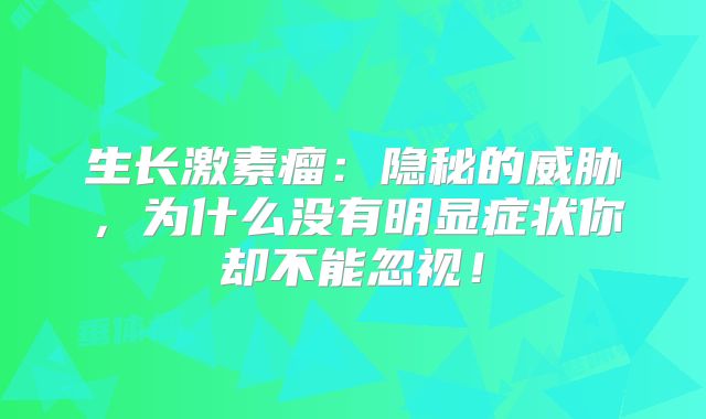 生长激素瘤：隐秘的威胁，为什么没有明显症状你却不能忽视！