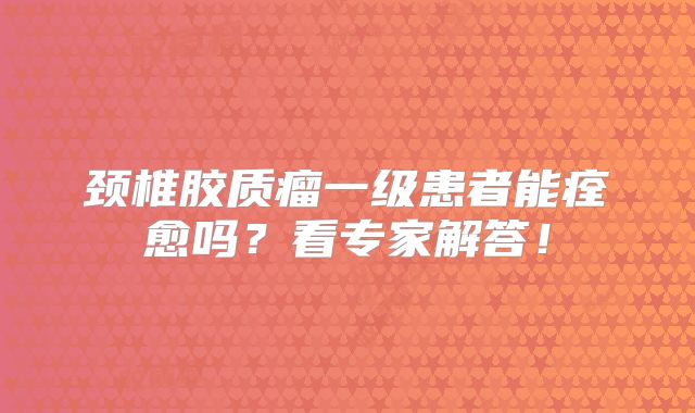颈椎胶质瘤一级患者能痊愈吗？看专家解答！