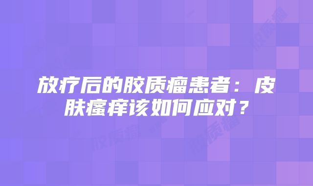 放疗后的胶质瘤患者：皮肤瘙痒该如何应对？