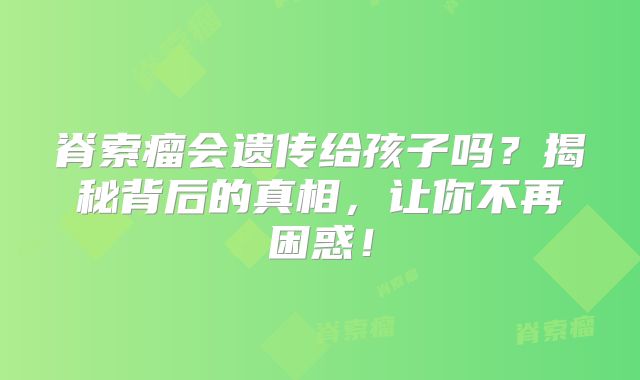 脊索瘤会遗传给孩子吗？揭秘背后的真相，让你不再困惑！
