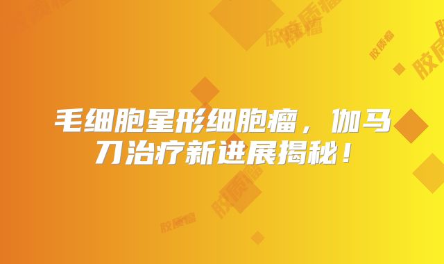 毛细胞星形细胞瘤，伽马刀治疗新进展揭秘！