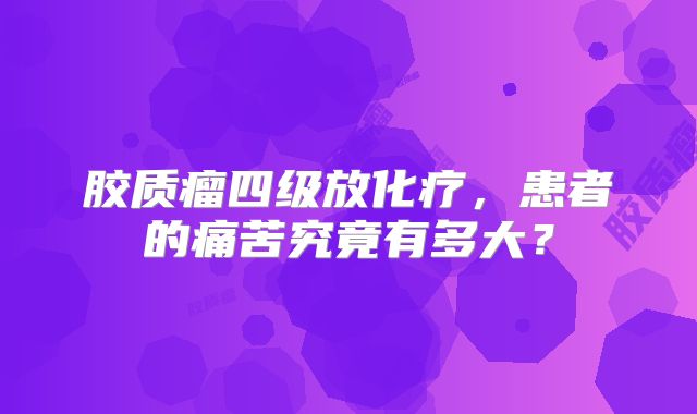 胶质瘤四级放化疗，患者的痛苦究竟有多大？