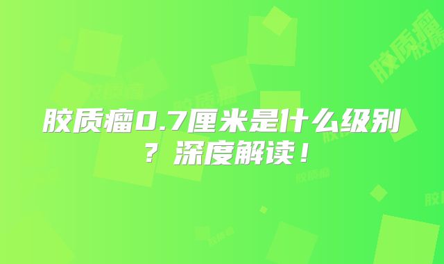 胶质瘤0.7厘米是什么级别？深度解读！