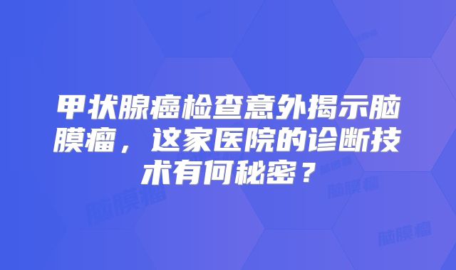 甲状腺癌检查意外揭示脑膜瘤，这家医院的诊断技术有何秘密？