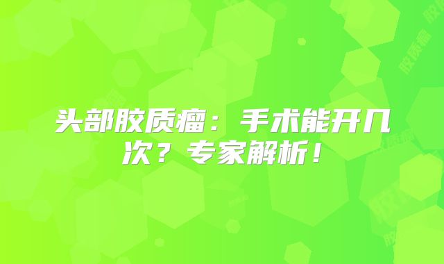 头部胶质瘤：手术能开几次？专家解析！