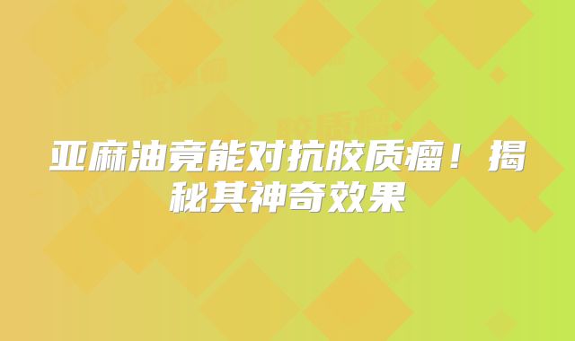 亚麻油竟能对抗胶质瘤！揭秘其神奇效果