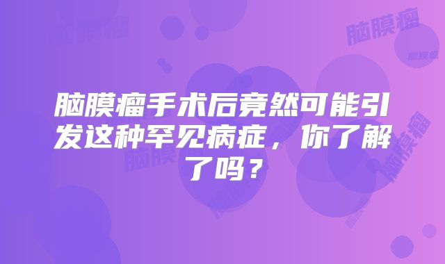 脑膜瘤手术后竟然可能引发这种罕见病症，你了解了吗？