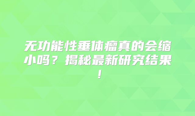 无功能性垂体瘤真的会缩小吗？揭秘最新研究结果！