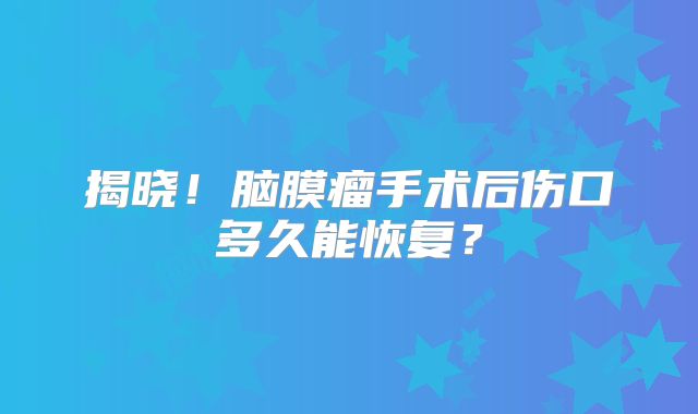 揭晓！脑膜瘤手术后伤口多久能恢复？